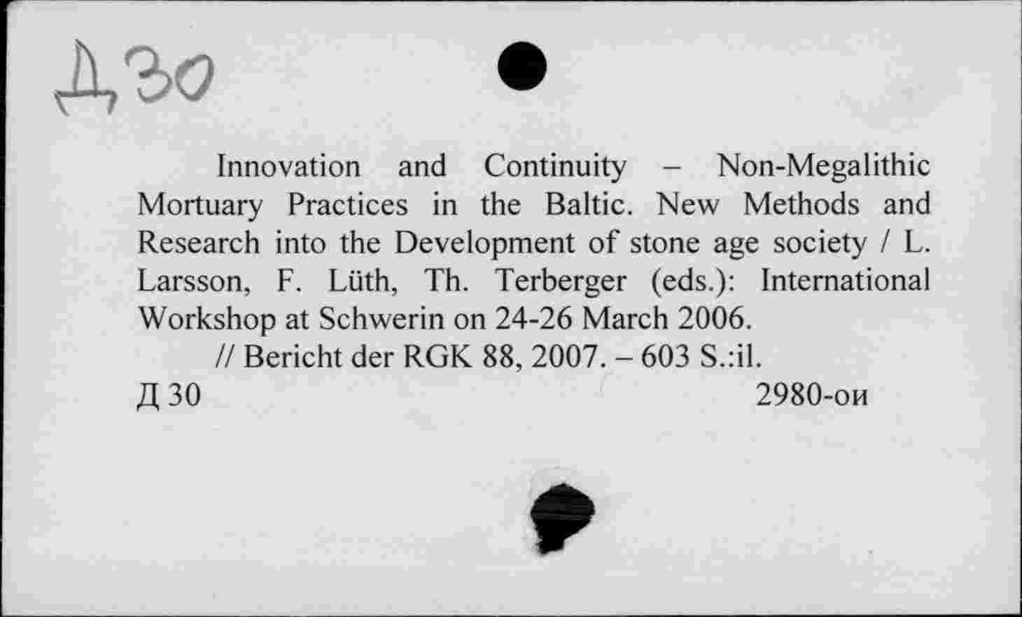 ﻿Innovation and Continuity - Non-Megalithic Mortuary Practices in the Baltic. New Methods and Research into the Development of stone age society I L. Larsson, F. Lüth, Th. Terberger (eds.): International Workshop at Schwerin on 24-26 March 2006.
// Bericht der RGK 88, 2007. - 603 S.:il.
Д 30	2980-ои